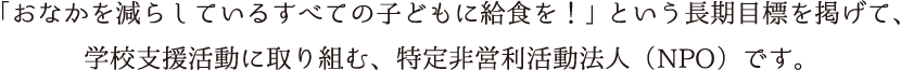 　「おなかを減らしているすべての子どもに給食を！」という長期目標を掲げて、学校支援活動に取り組む、特定非営利活動法人（NPO）です。