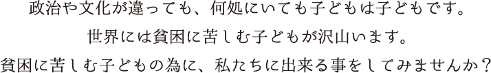 政治や文化が違っても、どこにいても子どもは子どもです。世界には貧困に苦しむ子どもが沢山います。貧困に苦しむ子どもの為に私たちに出来る事をしてみませんか？